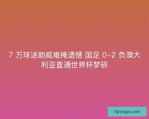 7 万球迷助威难掩遗憾 国足 0-2 负澳大利亚直通世界杯梦碎