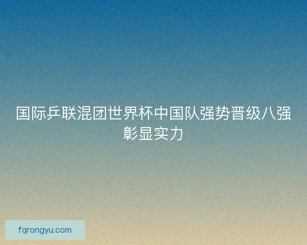 国际乒联混团世界杯中国队强势晋级八强彰显实力