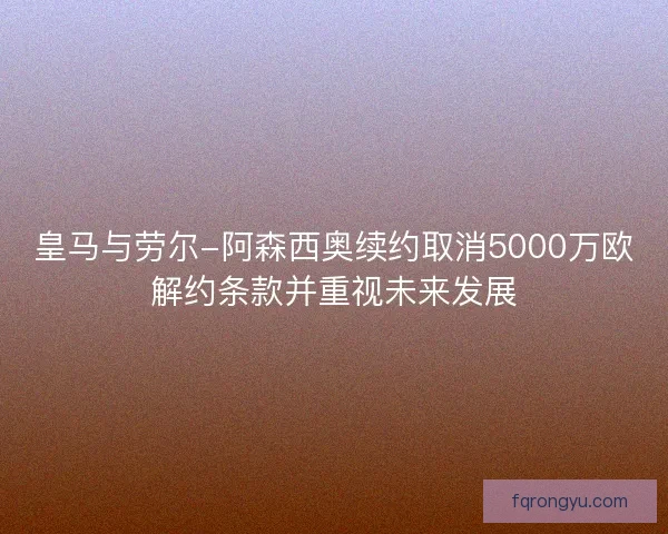 皇马与劳尔-阿森西奥续约取消5000万欧解约条款并重视未来发展