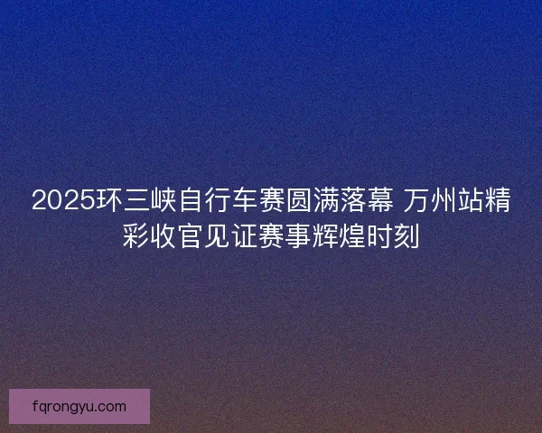 2025环三峡自行车赛圆满落幕 万州站精彩收官见证赛事辉煌时刻