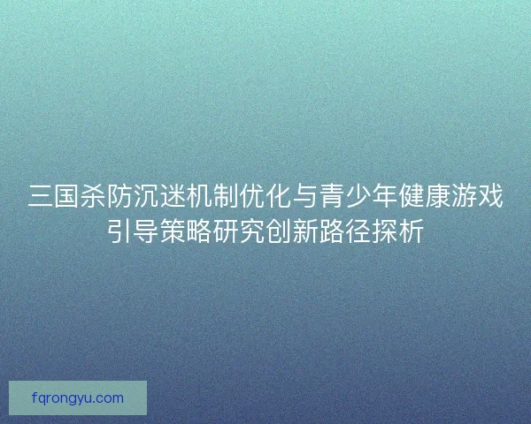 三国杀防沉迷机制优化与青少年健康游戏引导策略研究创新路径探析