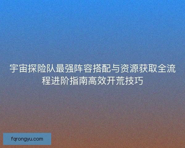 宇宙探险队最强阵容搭配与资源获取全流程进阶指南高效开荒技巧