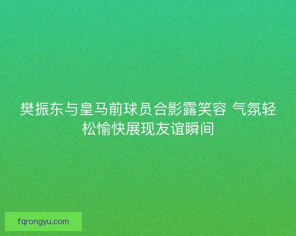 樊振东与皇马前球员合影露笑容 气氛轻松愉快展现友谊瞬间