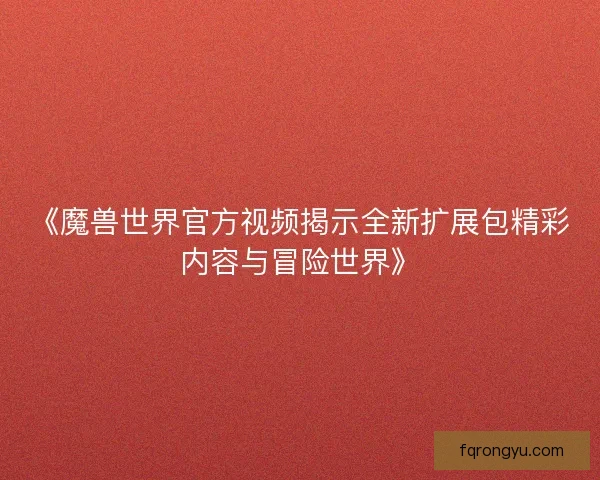《魔兽世界官方视频揭示全新扩展包精彩内容与冒险世界》