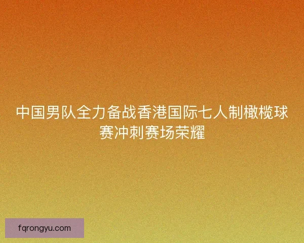 中国男队全力备战香港国际七人制橄榄球赛冲刺赛场荣耀