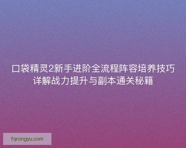 口袋精灵2新手进阶全流程阵容培养技巧详解战力提升与副本通关秘籍