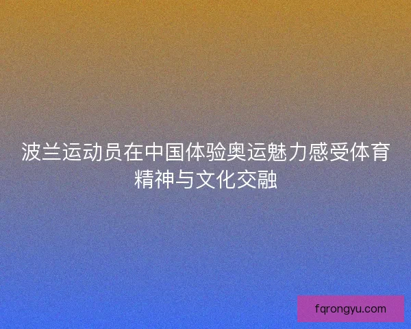波兰运动员在中国体验奥运魅力感受体育精神与文化交融