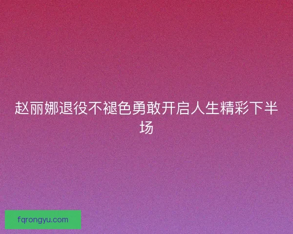 赵丽娜退役不褪色勇敢开启人生精彩下半场 赵丽娜退役不褪色勇敢开启人生精彩下半场