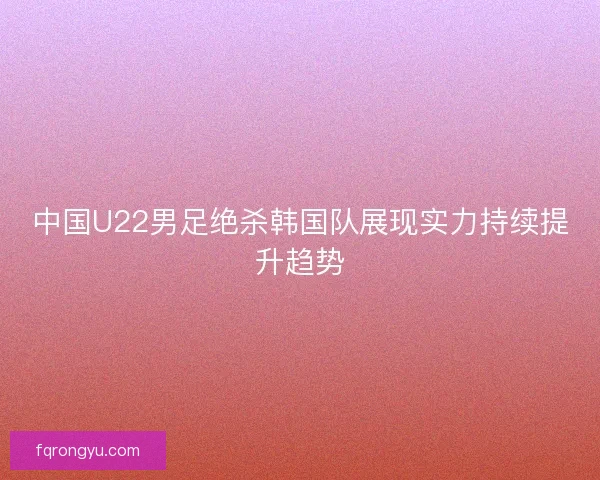 中国U22男足绝杀韩国队展现实力持续提升趋势 中国U22男足绝杀韩国队展现实力持续提升趋势