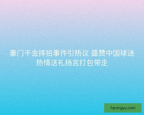 豪门千金摔拍事件引热议 盛赞中国球迷热情送礼扬言打包带走 豪门千金摔拍事件引热议 盛赞中国球迷热情送礼扬言打包带走