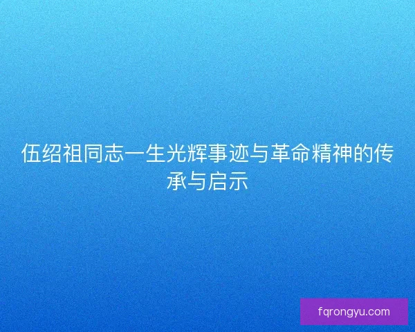 伍绍祖同志一生光辉事迹与革命精神的传承与启示 伍绍祖同志一生光辉事迹与革命精神的传承与启示