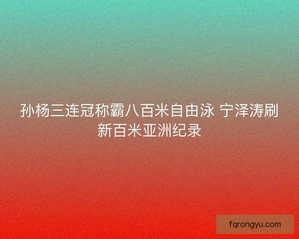 孙杨三连冠称霸八百米自由泳 宁泽涛刷新百米亚洲纪录 孙杨三连冠称霸八百米自由泳 宁泽涛刷新百米亚洲纪录