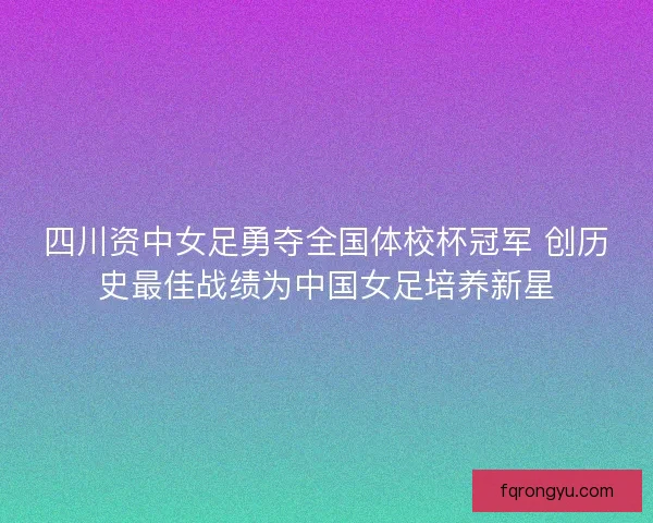 四川资中女足勇夺全国体校杯冠军 创历史最佳战绩为中国女足培养新星