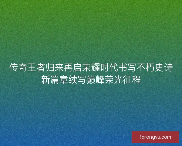 传奇王者归来再启荣耀时代书写不朽史诗新篇章续写巅峰荣光征程 传奇王者归来再启荣耀时代书写不朽史诗新篇章续写巅峰荣光征程
