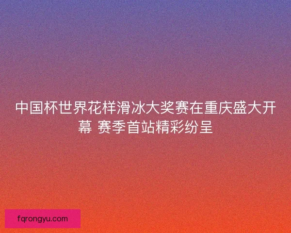 中国杯世界花样滑冰大奖赛在重庆盛大开幕 赛季首站精彩纷呈